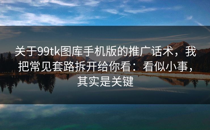 关于99tk图库手机版的推广话术，我把常见套路拆开给你看：看似小事，其实是关键