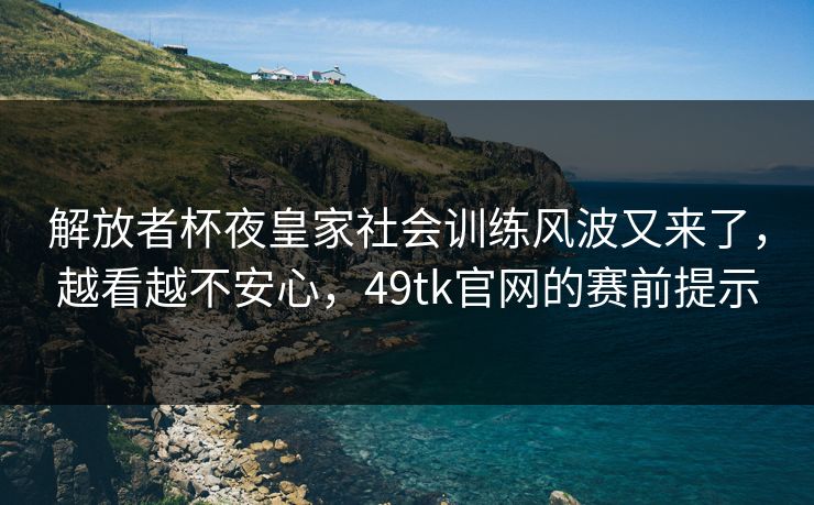 解放者杯夜皇家社会训练风波又来了，越看越不安心，49tk官网的赛前提示
