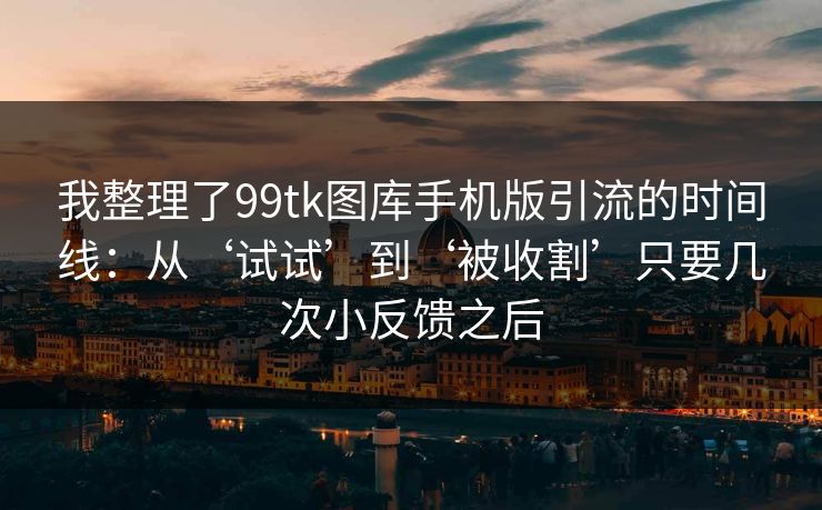 我整理了99tk图库手机版引流的时间线：从‘试试’到‘被收割’只要几次小反馈之后