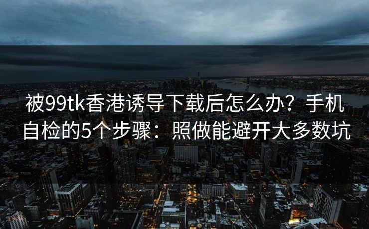 被99tk香港诱导下载后怎么办？手机自检的5个步骤：照做能避开大多数坑