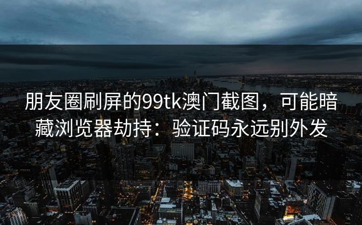 朋友圈刷屏的99tk澳门截图，可能暗藏浏览器劫持：验证码永远别外发