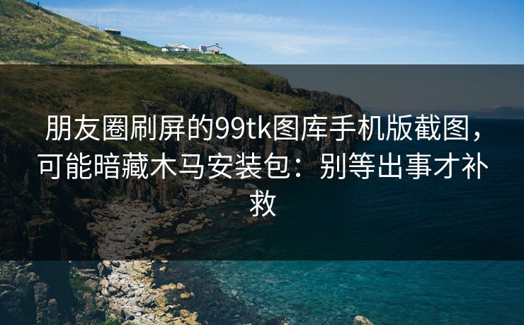 朋友圈刷屏的99tk图库手机版截图，可能暗藏木马安装包：别等出事才补救