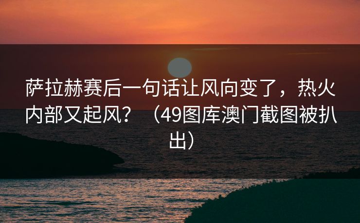 萨拉赫赛后一句话让风向变了，热火内部又起风？（49图库澳门截图被扒出）