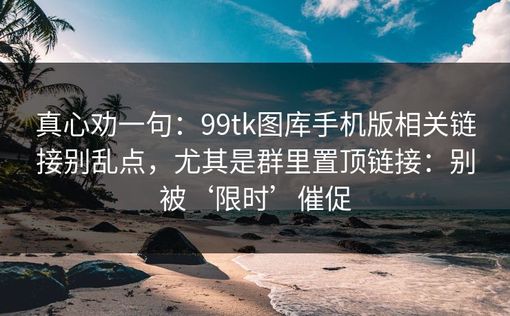 真心劝一句：99tk图库手机版相关链接别乱点，尤其是群里置顶链接：别被‘限时’催促