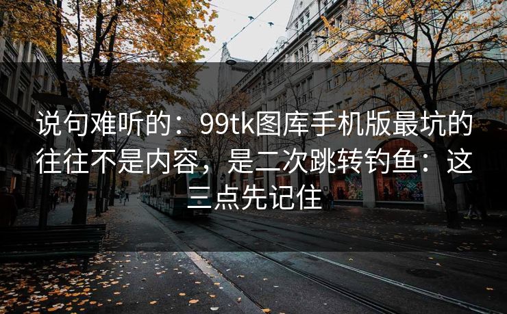 说句难听的：99tk图库手机版最坑的往往不是内容，是二次跳转钓鱼：这三点先记住