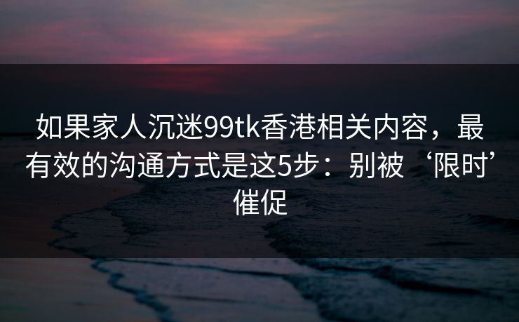 如果家人沉迷99tk香港相关内容，最有效的沟通方式是这5步：别被‘限时’催促