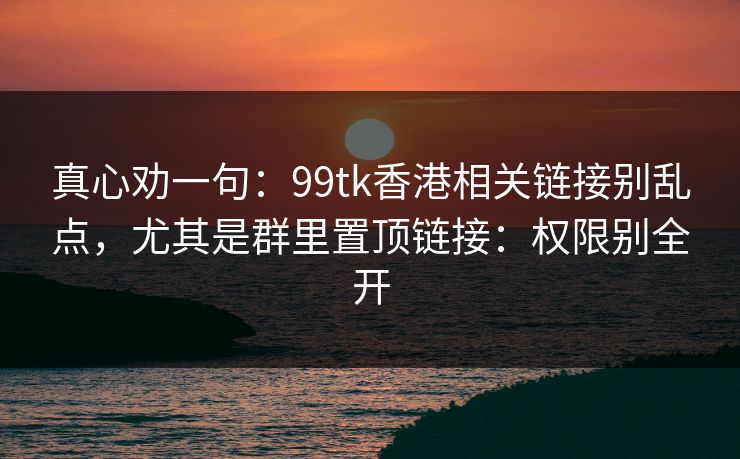 真心劝一句：99tk香港相关链接别乱点，尤其是群里置顶链接：权限别全开