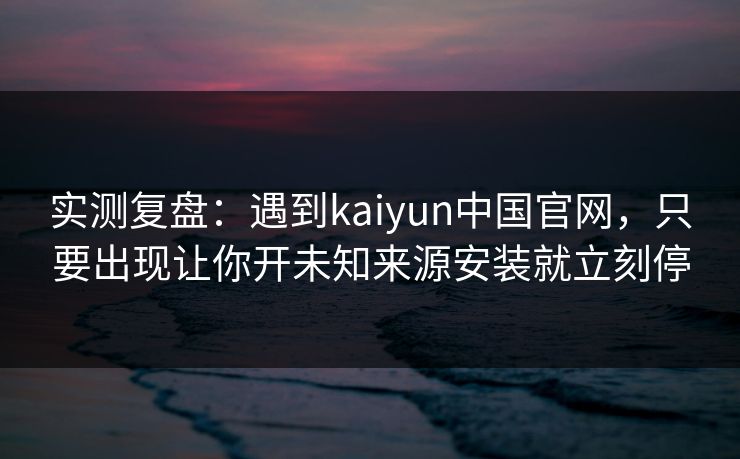 实测复盘：遇到kaiyun中国官网，只要出现让你开未知来源安装就立刻停