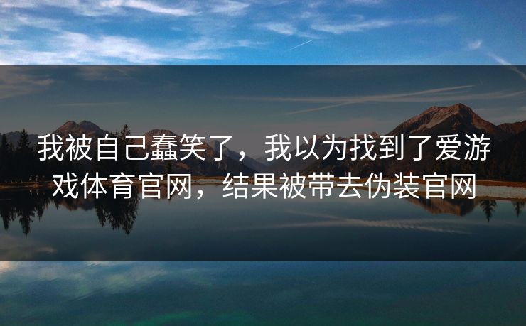 我被自己蠢笑了，我以为找到了爱游戏体育官网，结果被带去伪装官网