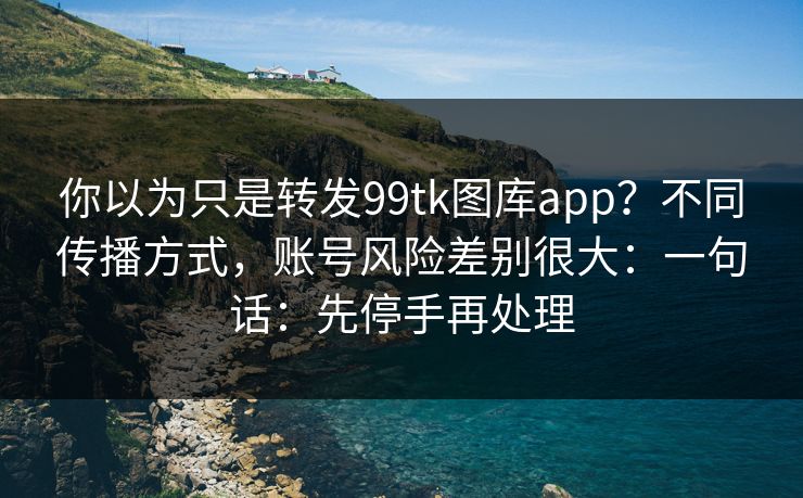 你以为只是转发99tk图库app？不同传播方式，账号风险差别很大：一句话：先停手再处理