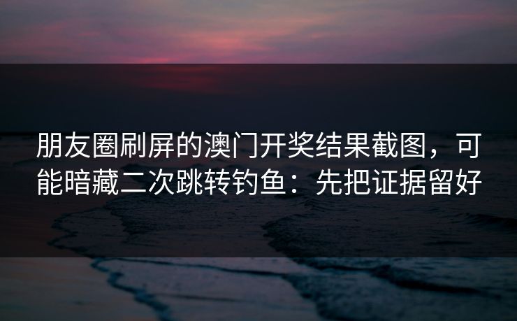 朋友圈刷屏的澳门开奖结果截图，可能暗藏二次跳转钓鱼：先把证据留好