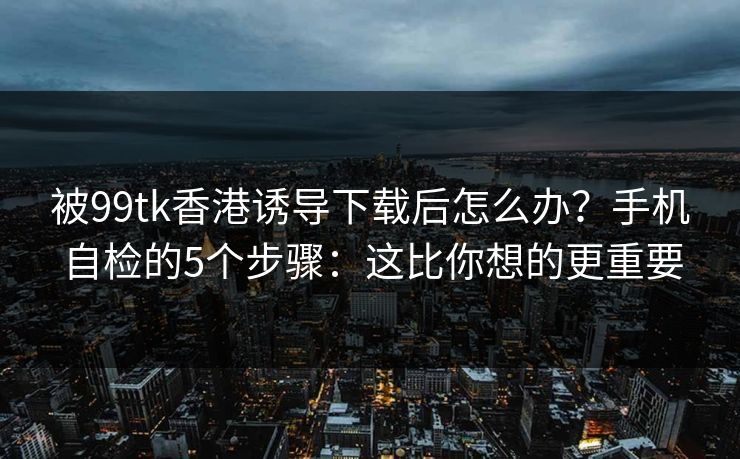 被99tk香港诱导下载后怎么办？手机自检的5个步骤：这比你想的更重要