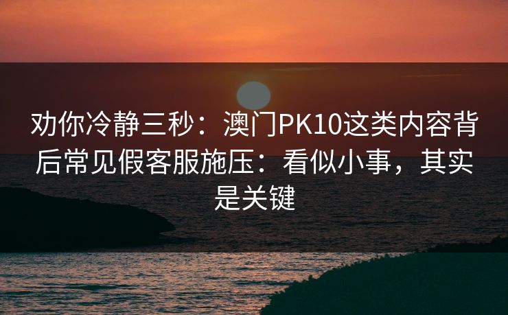 劝你冷静三秒：澳门PK10这类内容背后常见假客服施压：看似小事，其实是关键