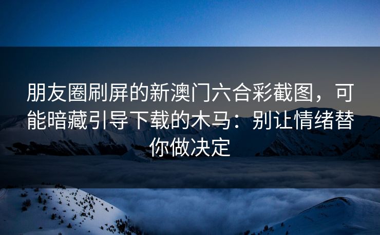 朋友圈刷屏的新澳门六合彩截图，可能暗藏引导下载的木马：别让情绪替你做决定