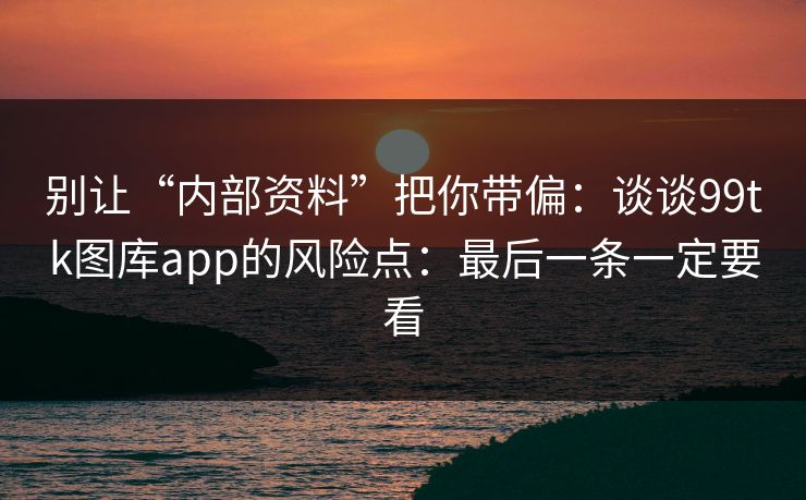 别让“内部资料”把你带偏：谈谈99tk图库app的风险点：最后一条一定要看