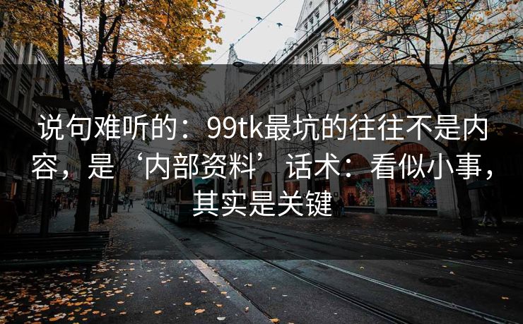 说句难听的：99tk最坑的往往不是内容，是‘内部资料’话术：看似小事，其实是关键