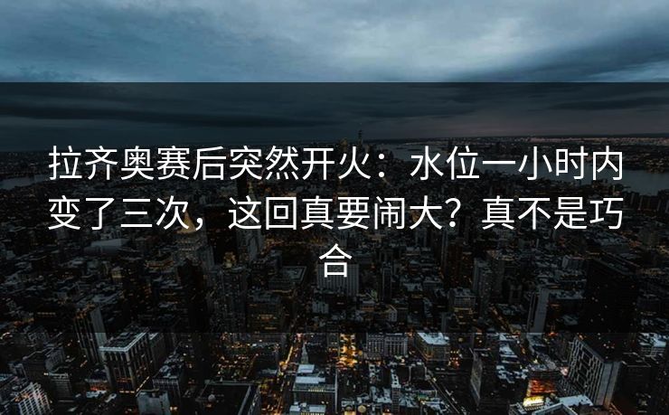 拉齐奥赛后突然开火：水位一小时内变了三次，这回真要闹大？真不是巧合