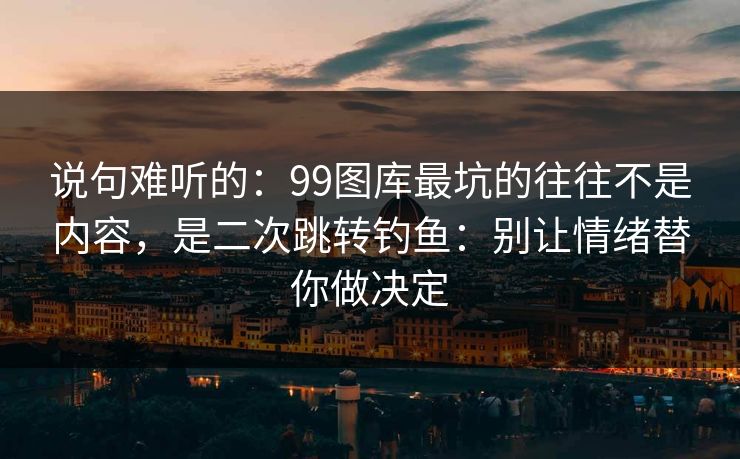 说句难听的：99图库最坑的往往不是内容，是二次跳转钓鱼：别让情绪替你做决定
