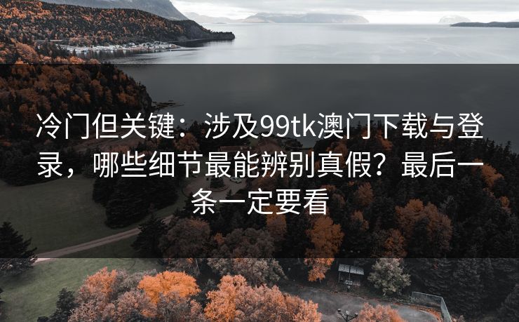 冷门但关键：涉及99tk澳门下载与登录，哪些细节最能辨别真假？最后一条一定要看