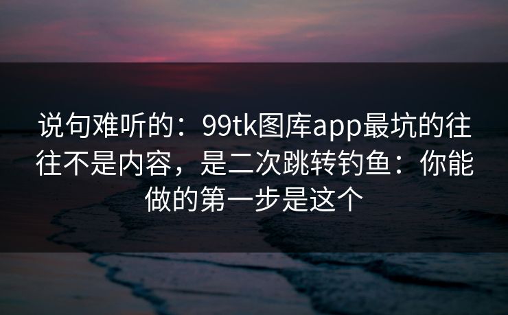 说句难听的：99tk图库app最坑的往往不是内容，是二次跳转钓鱼：你能做的第一步是这个