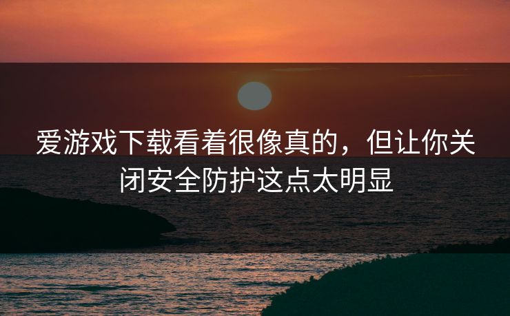 爱游戏下载看着很像真的，但让你关闭安全防护这点太明显