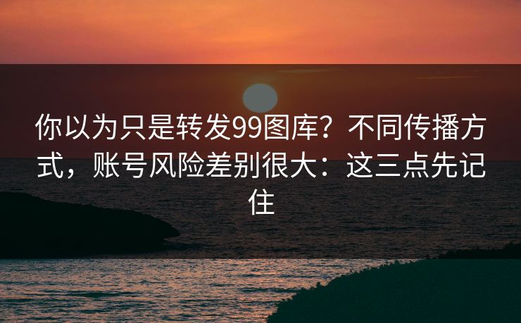 你以为只是转发99图库？不同传播方式，账号风险差别很大：这三点先记住