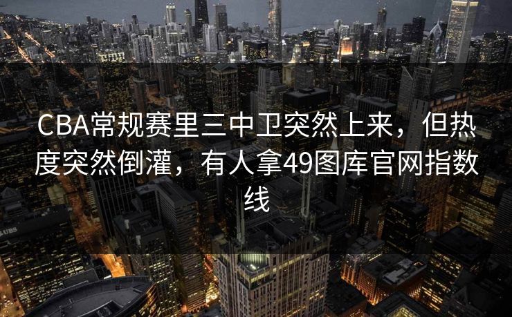 CBA常规赛里三中卫突然上来，但热度突然倒灌，有人拿49图库官网指数线
