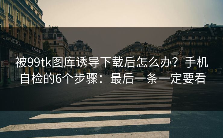 被99tk图库诱导下载后怎么办？手机自检的6个步骤：最后一条一定要看