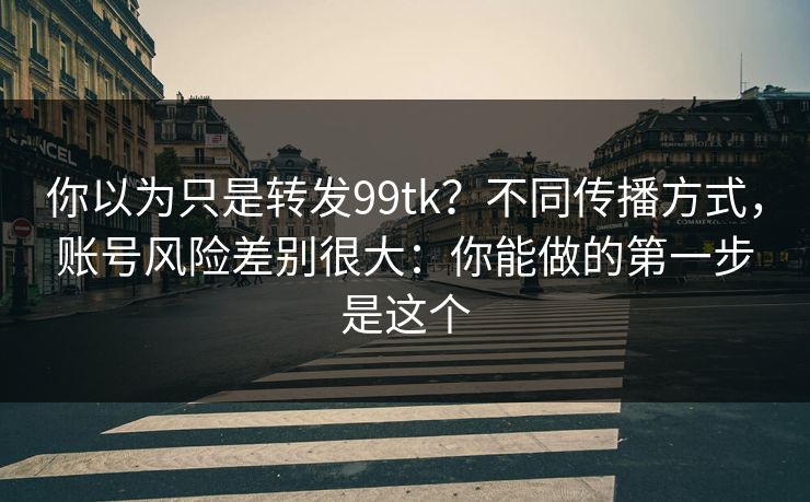 你以为只是转发99tk？不同传播方式，账号风险差别很大：你能做的第一步是这个