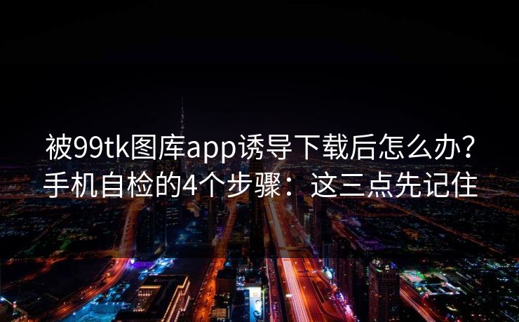 被99tk图库app诱导下载后怎么办？手机自检的4个步骤：这三点先记住