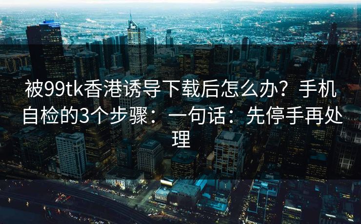 被99tk香港诱导下载后怎么办？手机自检的3个步骤：一句话：先停手再处理
