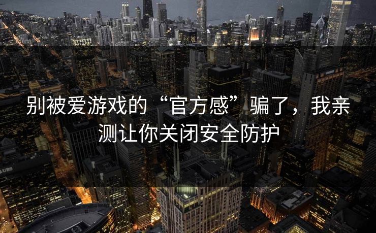 别被爱游戏的“官方感”骗了，我亲测让你关闭安全防护
