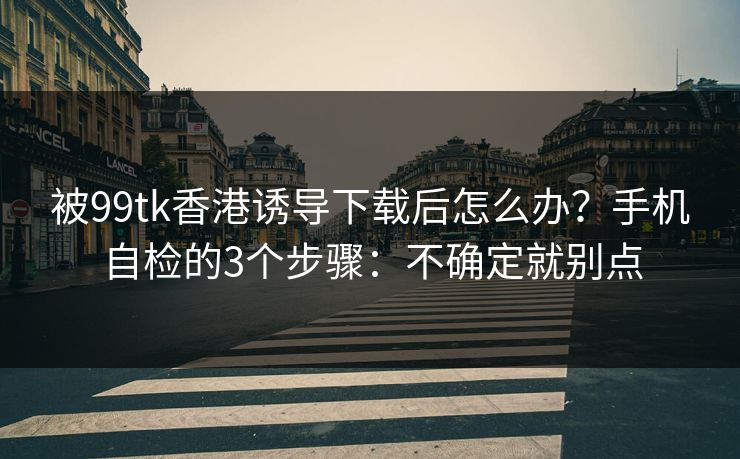 被99tk香港诱导下载后怎么办？手机自检的3个步骤：不确定就别点