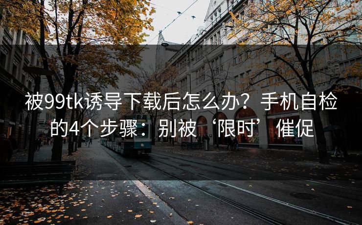 被99tk诱导下载后怎么办？手机自检的4个步骤：别被‘限时’催促