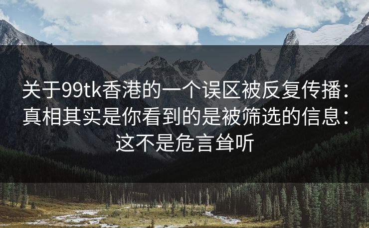 关于99tk香港的一个误区被反复传播：真相其实是你看到的是被筛选的信息：这不是危言耸听
