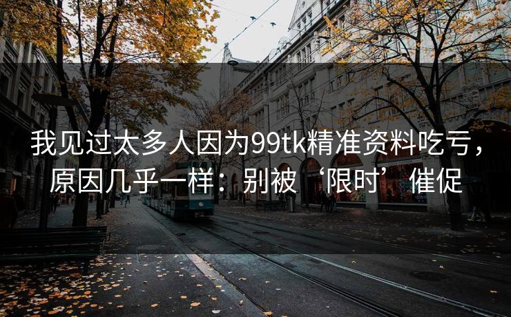 我见过太多人因为99tk精准资料吃亏，原因几乎一样：别被‘限时’催促