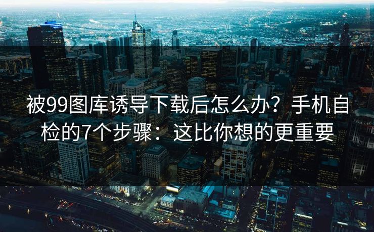 被99图库诱导下载后怎么办？手机自检的7个步骤：这比你想的更重要