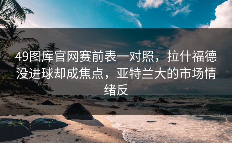49图库官网赛前表一对照，拉什福德没进球却成焦点，亚特兰大的市场情绪反