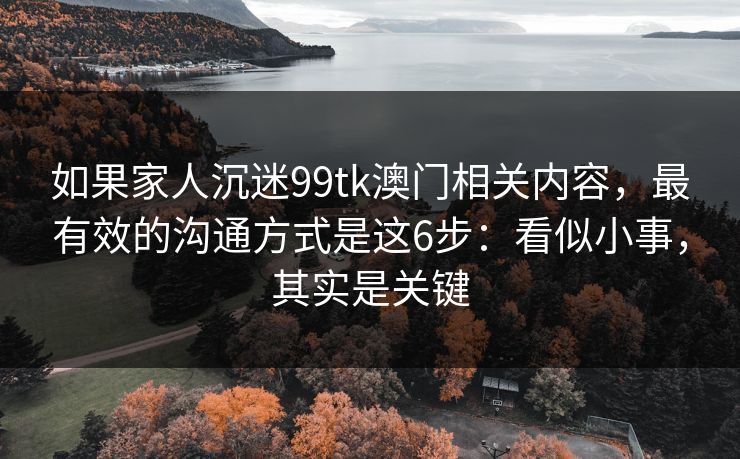 详细阅读:如果家人沉迷99tk澳门相关内容,最有效的沟通方式是这6步:看似小事,其实是关键 如果家人沉迷99tk澳门相关内容,最有效的沟通方式是这6步:看似小事,其实是关键