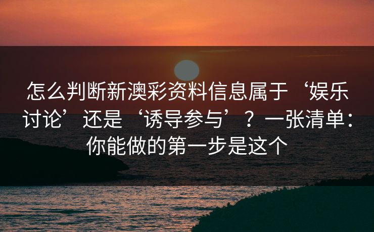 详细阅读:怎么判断新澳彩资料信息属于‘娱乐讨论’还是‘诱导参与’?一张清单:你能做的第一步是这个 怎么判断新澳彩资料信息属于‘娱乐讨论’还是‘诱导参与’?一张清单:你能做的第一步是这个