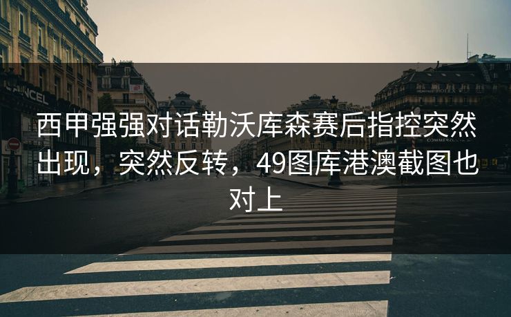 详细阅读:西甲强强对话勒沃库森赛后指控突然出现,突然反转,49图库港澳截图也对上 西甲强强对话勒沃库森赛后指控突然出现,突然反转,49图库港澳截图也对上