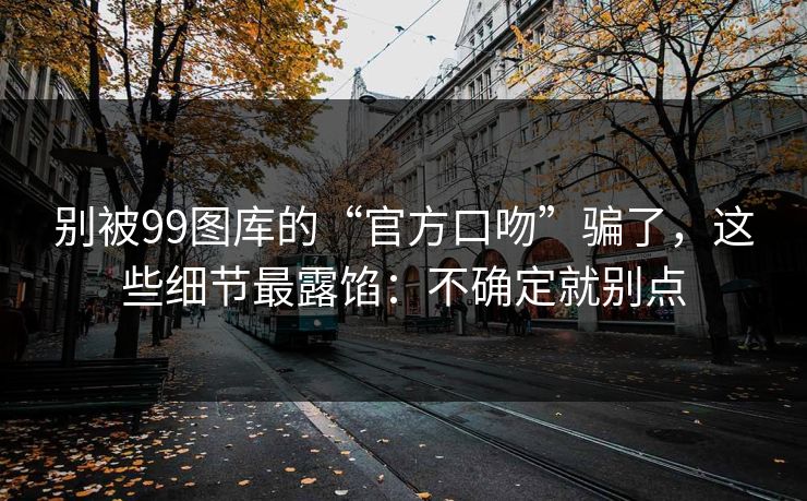 别被99图库的“官方口吻”骗了，这些细节最露馅：不确定就别点