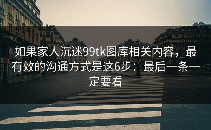 如果家人沉迷99tk图库相关内容，最有效的沟通方式是这6步：最后一条一定要看