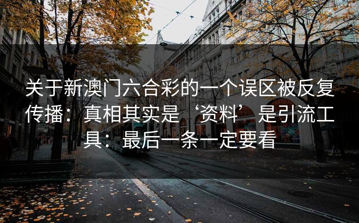 详细阅读:关于新澳门六合彩的一个误区被反复传播:真相其实是‘资料’是引流工具:最后一条一定要看 关于新澳门六合彩的一个误区被反复传播:真相其实是‘资料’是引流工具:最后一条一定要看