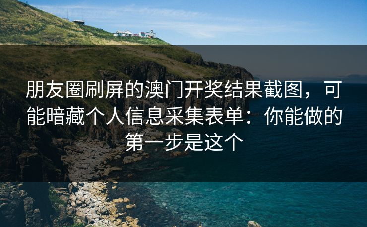 朋友圈刷屏的澳门开奖结果截图，可能暗藏个人信息采集表单：你能做的第一步是这个